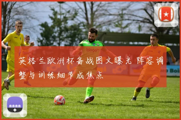 英格兰欧洲杯备战图文曝光 阵容调整与训练细节成焦点