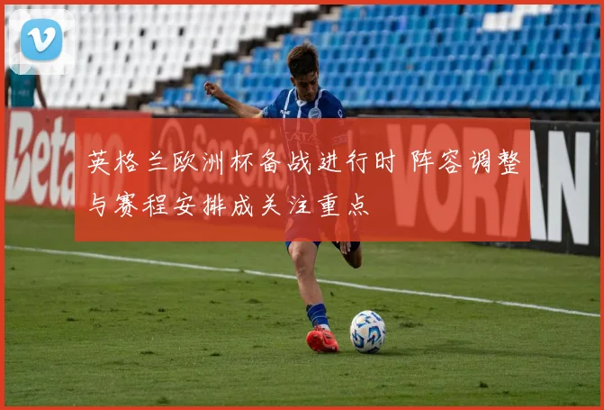 英格兰欧洲杯备战进行时 阵容调整与赛程安排成关注重点
