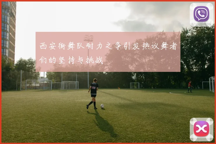 西安街舞队耐力之争引发热议舞者们的坚持与挑战