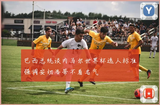 巴西总统谈内马尔世界杯选人标准强调安切洛蒂不看名气