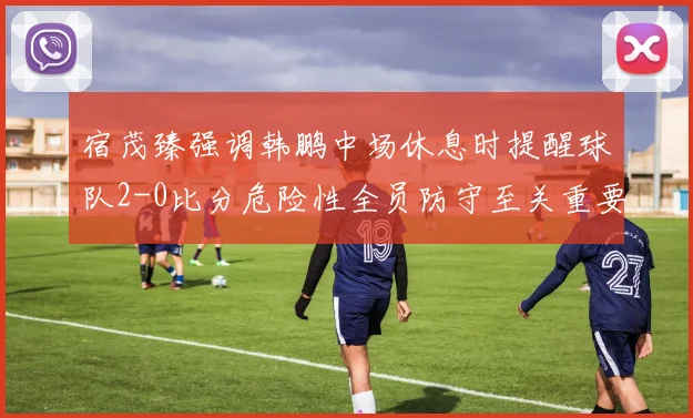 宿茂臻强调韩鹏中场休息时提醒球队2-0比分危险性全员防守至关重要