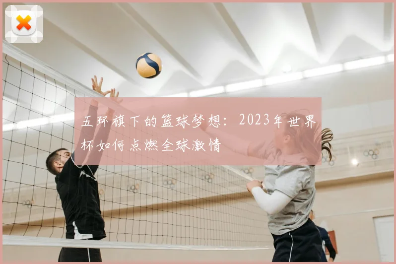 五环旗下的篮球梦想:2023年世界杯如何点燃全球激情