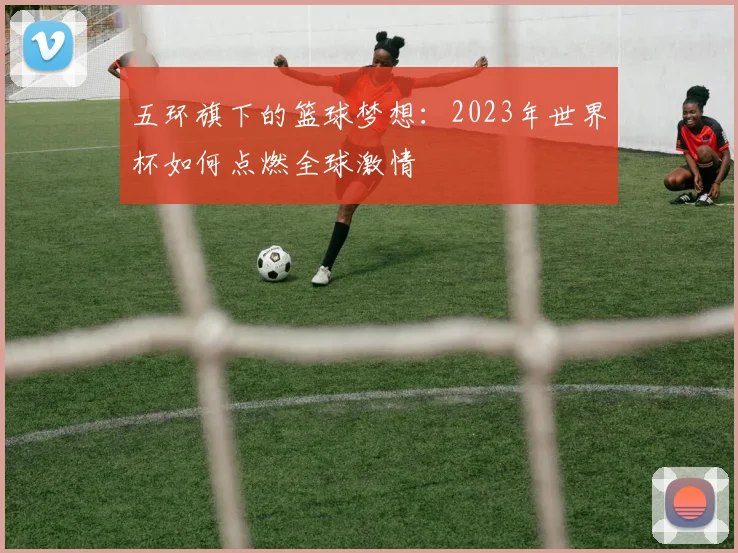 五环旗下的篮球梦想：2023年世界杯如何点燃全球激情