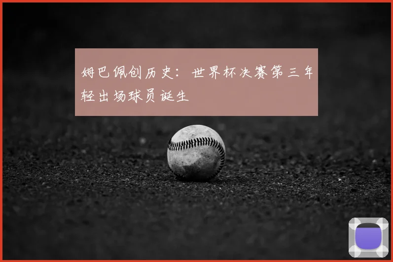 姆巴佩创历史:世界杯决赛第三年轻出场球员诞生