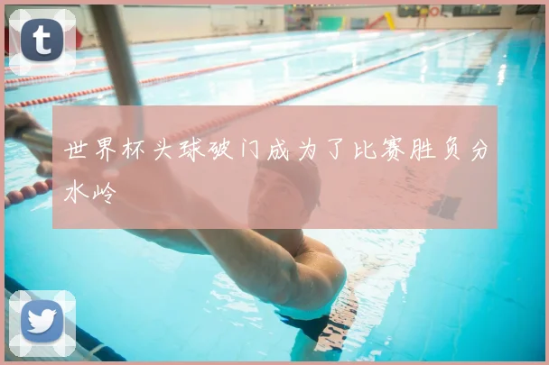 世界杯头球破门成为了比赛胜负分水岭