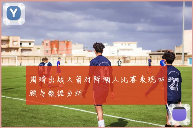 周琦出战火箭对阵湖人比赛表现回顾与数据分析