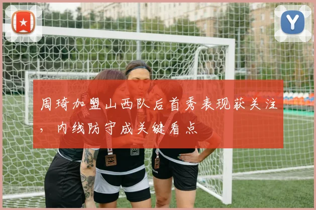 周琦加盟山西队后首秀表现获关注，内线防守成关键看点