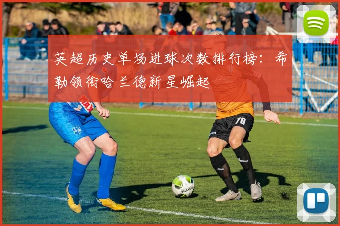 英超历史单场进球次数排行榜：希勒领衔哈兰德新星崛起