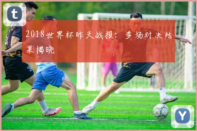 2018世界杯昨天战报:多场对决结果揭晓