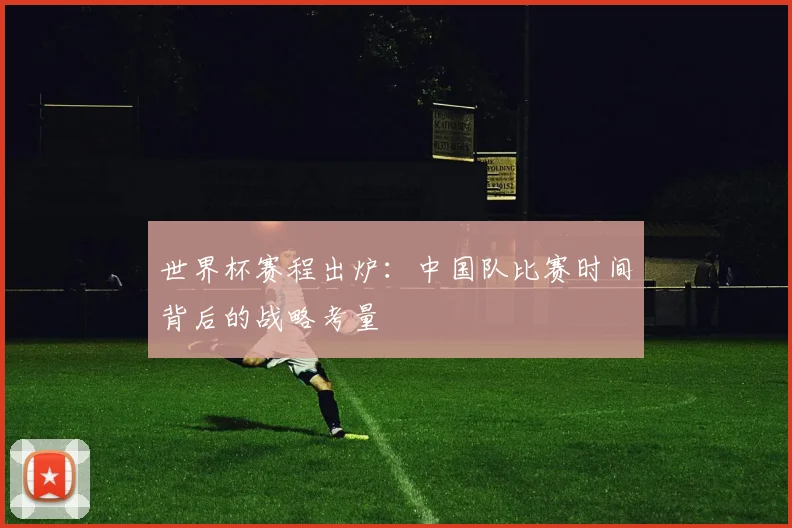 世界杯赛程出炉：中国队比赛时间背后的战略考量