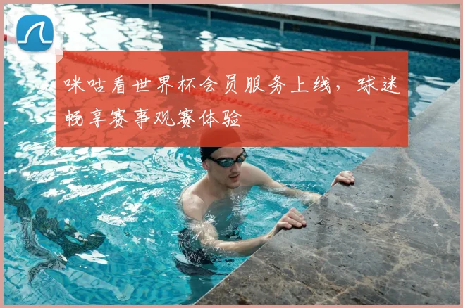 咪咕看世界杯会员服务上线，球迷畅享赛事观赛体验