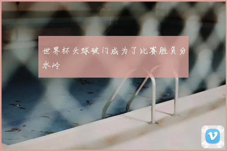 世界杯头球破门成为了比赛胜负分水岭