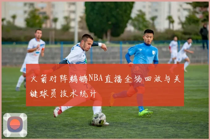 火箭对阵鹈鹕NBA直播全场回放与关键球员技术统计
