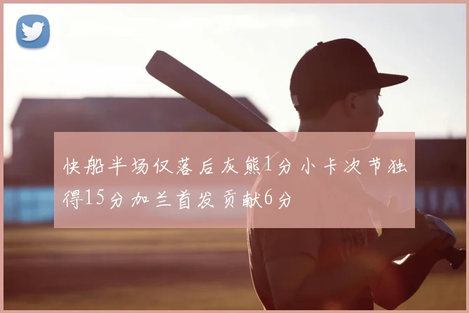 快船半场仅落后灰熊1分小卡次节独得15分加兰首发贡献6分