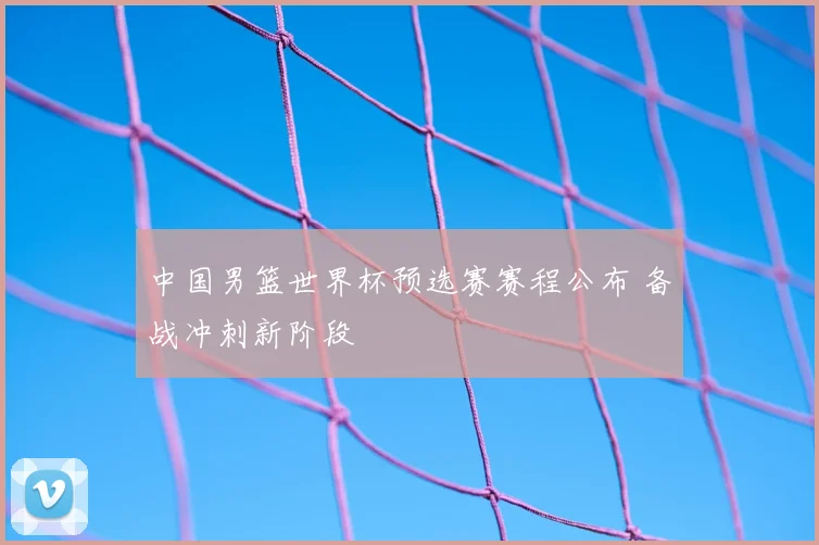 中国男篮世界杯预选赛赛程公布 备战冲刺新阶段
