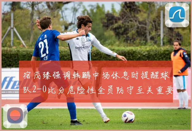宿茂臻强调韩鹏中场休息时提醒球队2-0比分危险性全员防守至关重要