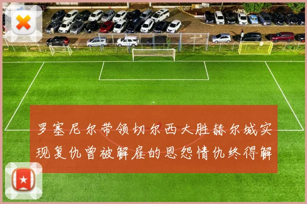 罗塞尼尔带领切尔西大胜赫尔城实现复仇曾被解雇的恩怨情仇终得解开