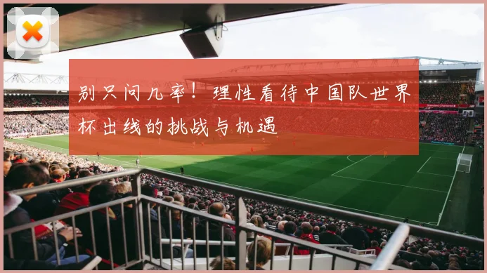 别只问几率！理性看待中国队世界杯出线的挑战与机遇