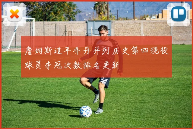 詹姆斯追平乔丹并列历史第四现役球员夺冠次数排名更新