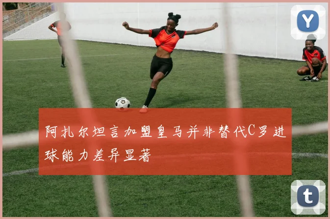 阿扎尔坦言加盟皇马并非替代C罗进球能力差异显著
