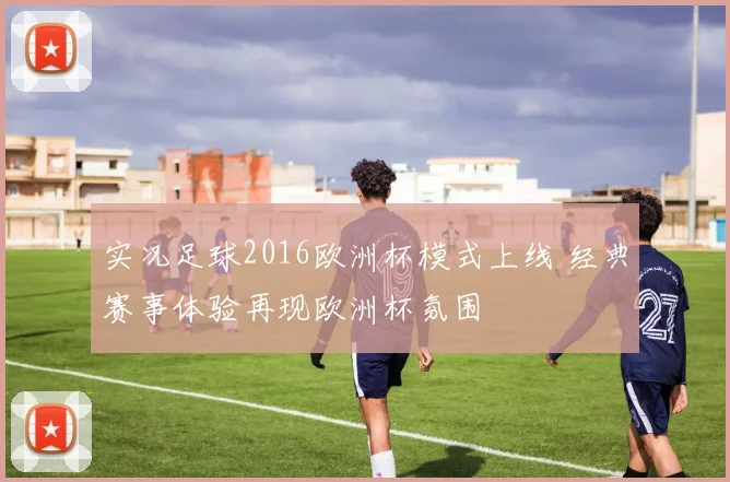 实况足球2016欧洲杯模式上线 经典赛事体验再现欧洲杯氛围