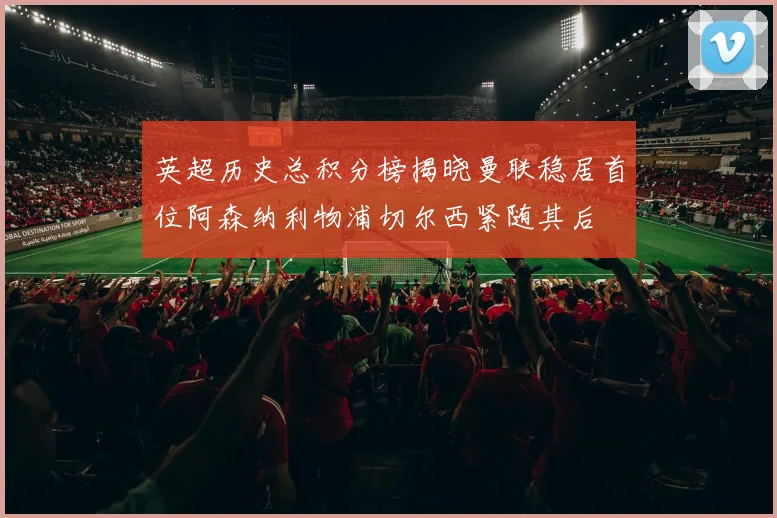 英超历史总积分榜揭晓曼联稳居首位阿森纳利物浦切尔西紧随其后