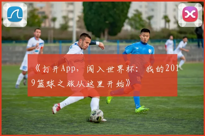 《打开App,闯入世界杯:我的2019篮球之旅从这里开始》
