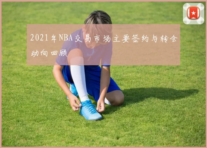 2021年NBA交易市场主要签约与转会动向回顾