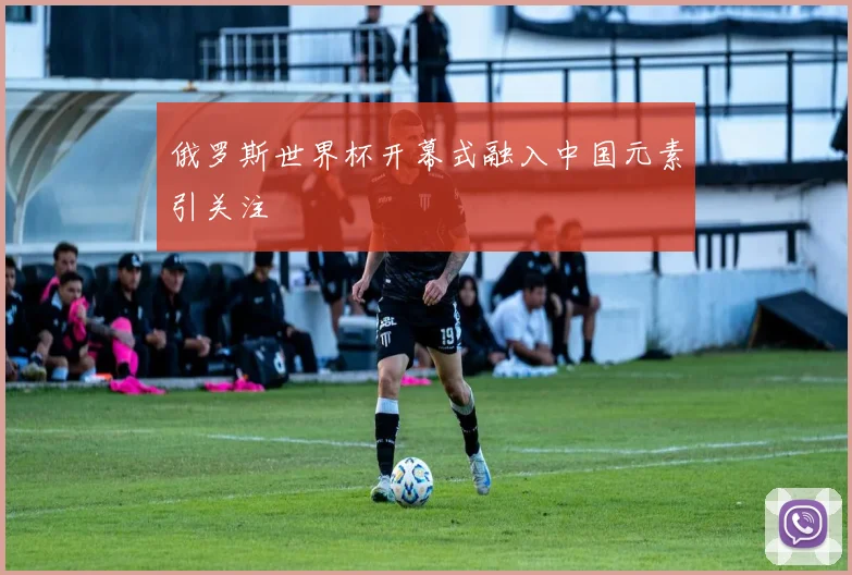 俄罗斯世界杯开幕式融入中国元素引关注
