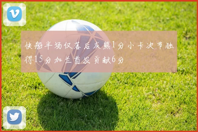 快船半场仅落后灰熊1分小卡次节独得15分加兰首发贡献6分