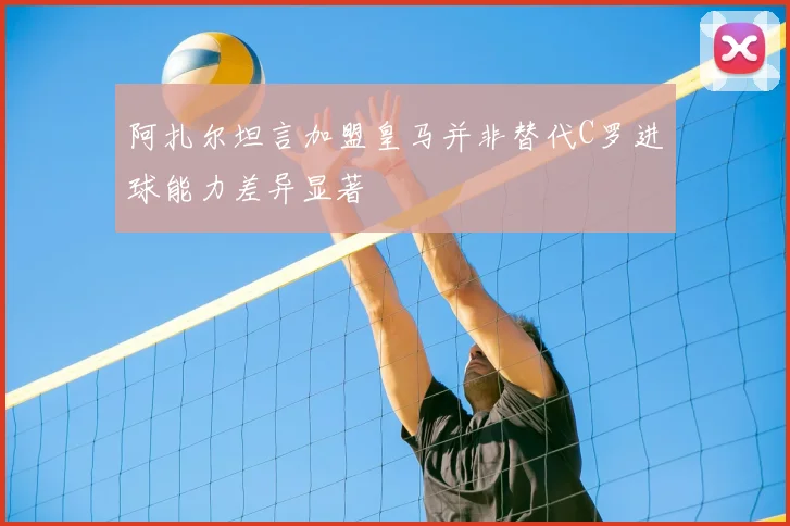 阿扎尔坦言加盟皇马并非替代C罗进球能力差异显著