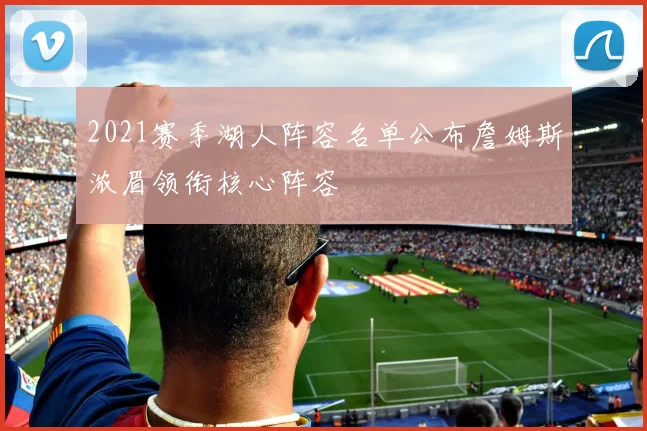 2021赛季湖人阵容名单公布詹姆斯浓眉领衔核心阵容