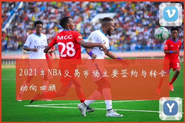 2021年NBA交易市场主要签约与转会动向回顾