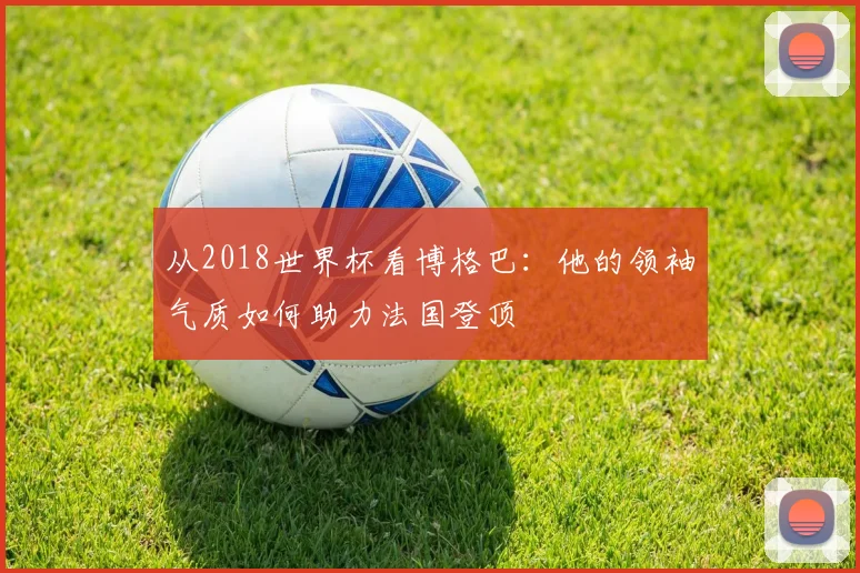 从2018世界杯看博格巴：他的领袖气质如何助力法国登顶