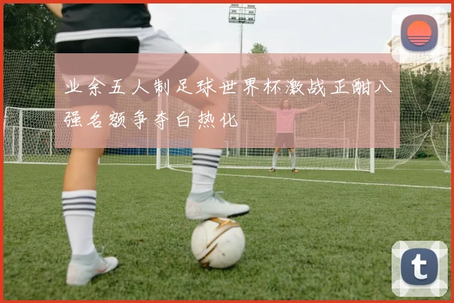业余五人制足球世界杯激战正酣八强名额争夺白热化