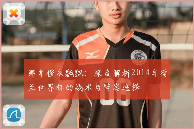 那年橙衣飘飘：深度解析2014年荷兰世界杯的战术与阵容选择