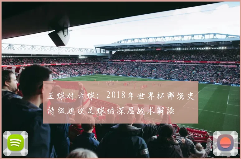 五球对六球：2018年世界杯那场史诗级进攻足球的深层战术解读