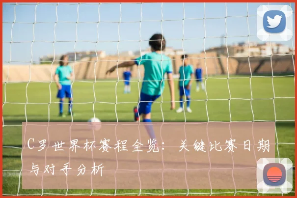 C罗世界杯赛程全览：关键比赛日期与对手分析