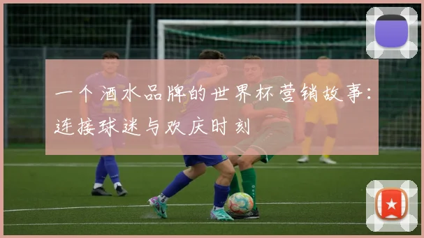 一个酒水品牌的世界杯营销故事：连接球迷与欢庆时刻