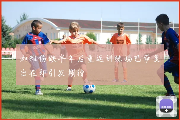 加维伤缺半年后重返训练场巴萨复出在即引发期待