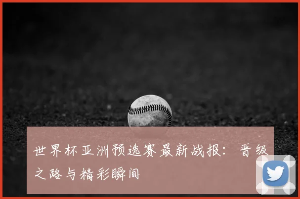 世界杯亚洲预选赛最新战报：晋级之路与精彩瞬间