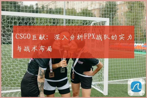 CSGO巨献:深入分析FPX战队的实力与战术布局