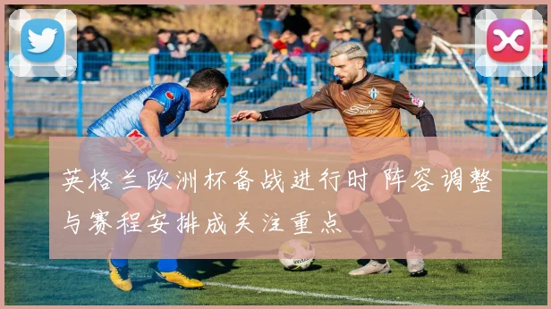 英格兰欧洲杯备战进行时 阵容调整与赛程安排成关注重点
