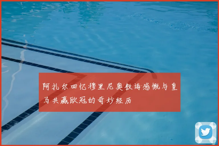 阿扎尔回忆穆里尼奥教诲感慨与皇马共赢欧冠的奇妙经历