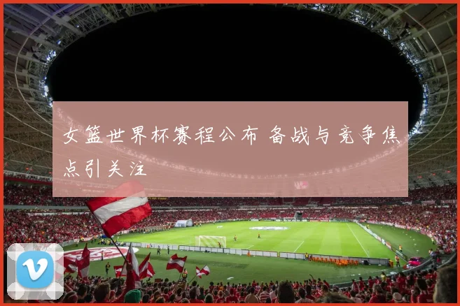 女篮世界杯赛程公布 备战与竞争焦点引关注