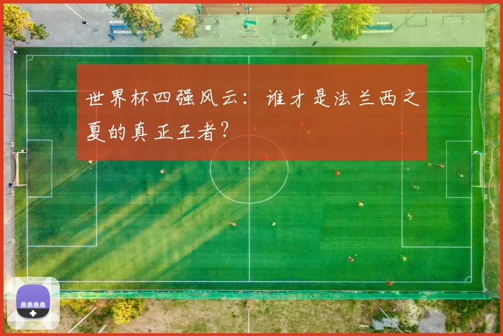 世界杯四强风云：谁才是法兰西之夏的真正王者？