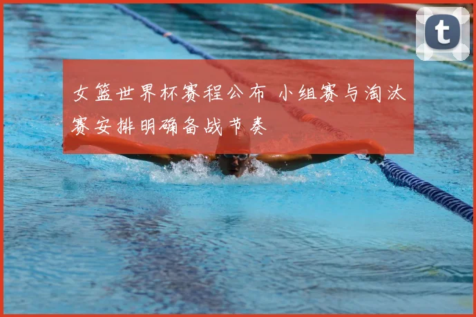 女篮世界杯赛程公布 小组赛与淘汰赛安排明确备战节奏